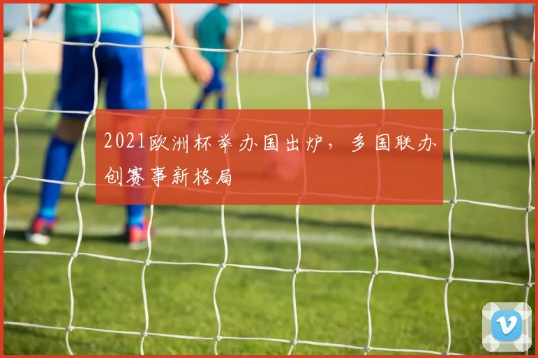 2021欧洲杯举办国出炉,多国联办创赛事新格局