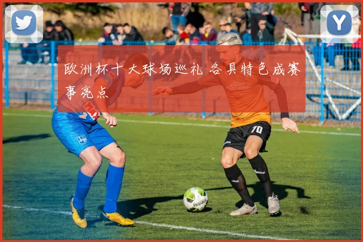 欧洲杯十大球场巡礼 各具特色成赛事亮点