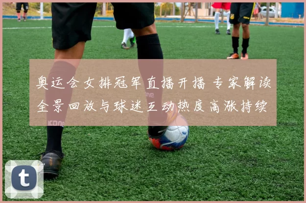 奥运会女排冠军直播开播 专家解读全景回放与球迷互动热度高涨持续