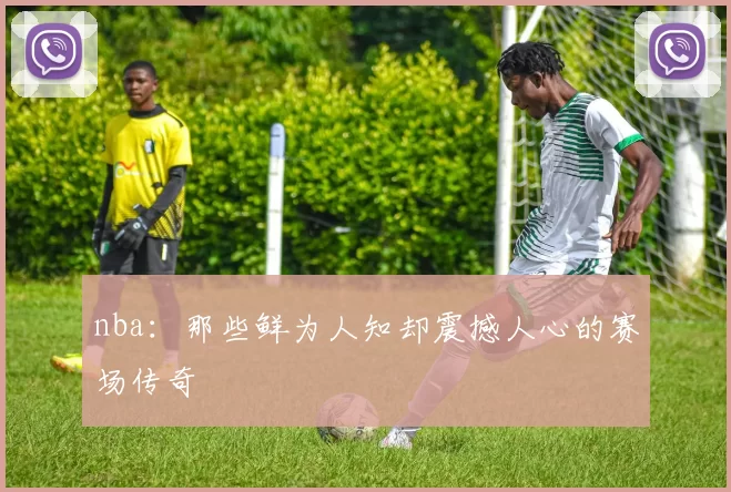 nba：那些鲜为人知却震撼人心的赛场传奇
