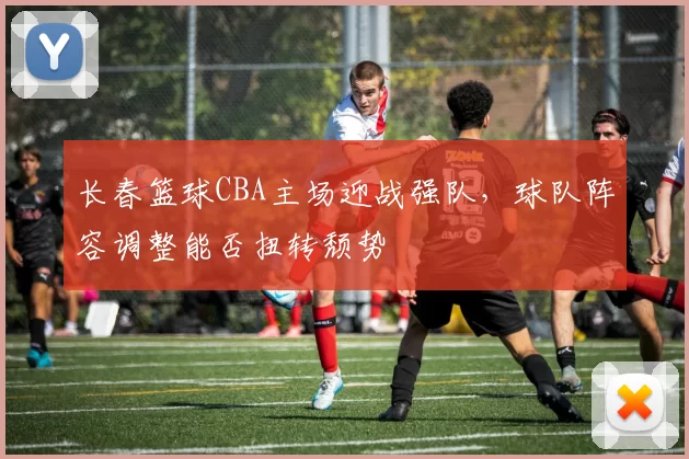 长春篮球CBA主场迎战强队,球队阵容调整能否扭转颓势