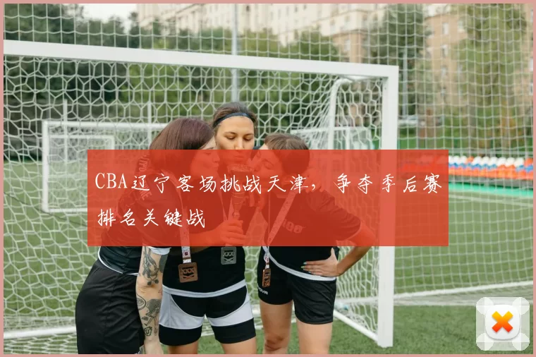 CBA辽宁客场挑战天津,争夺季后赛排名关键战