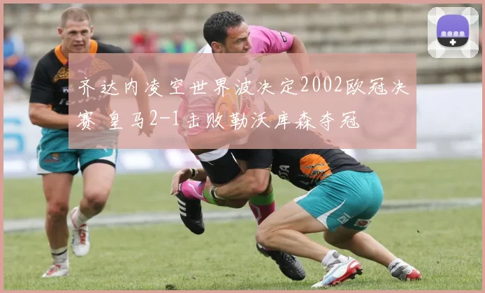 齐达内凌空世界波决定2002欧冠决赛 皇马2-1击败勒沃库森夺冠