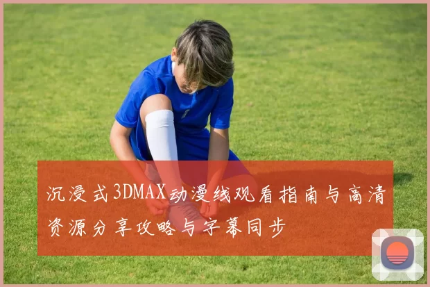 沉浸式3DMAX动漫线观看指南与高清资源分享攻略与字幕同步