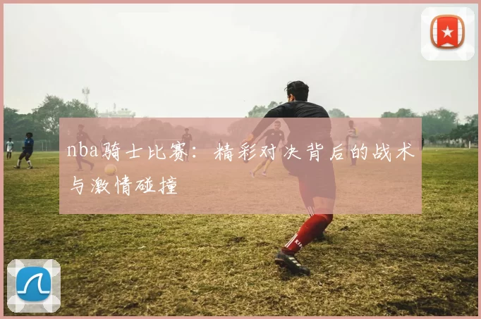 nba骑士比赛：精彩对决背后的战术与激情碰撞