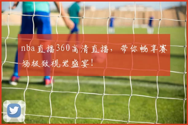 nba直播360高清直播，带你畅享赛场极致视觉盛宴！