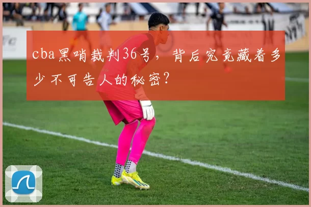cba黑哨裁判36号，背后究竟藏着多少不可告人的秘密？