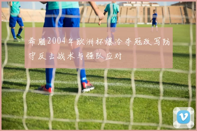 希腊2004年欧洲杯爆冷夺冠改写防守反击战术与强队应对