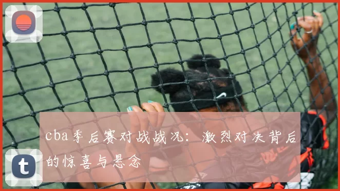 cba季后赛对战战况：激烈对决背后的惊喜与悬念