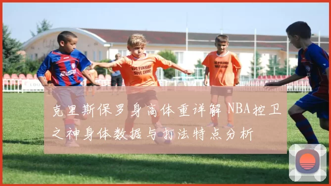 克里斯保罗身高体重详解 NBA控卫之神身体数据与打法特点分析