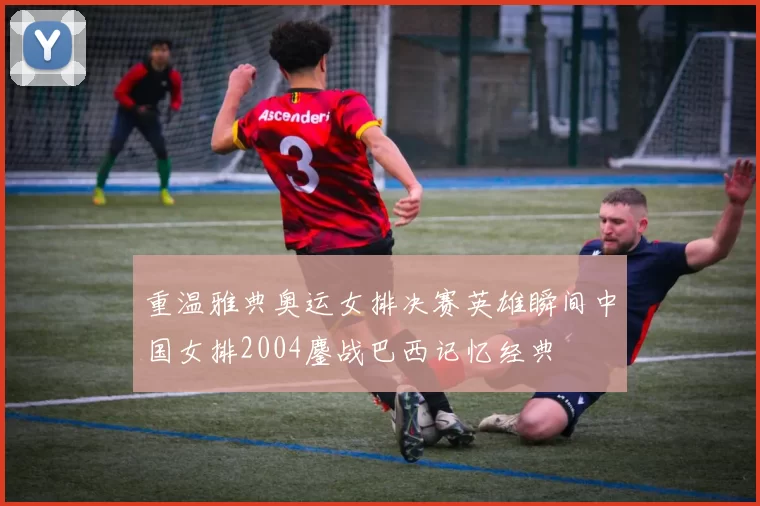 重温雅典奥运女排决赛英雄瞬间中国女排2004鏖战巴西记忆经典