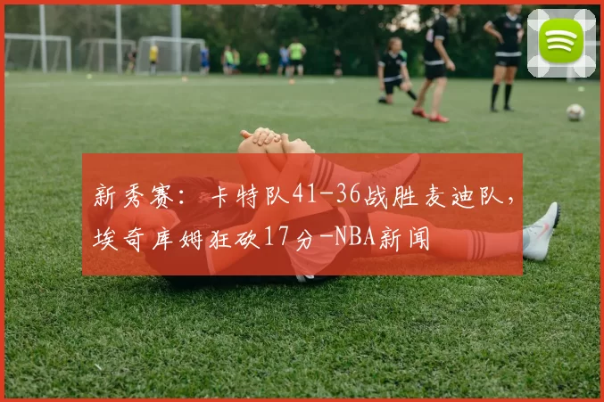 新秀赛:卡特队41-36战胜麦迪队,埃奇库姆狂砍17分-NBA新闻