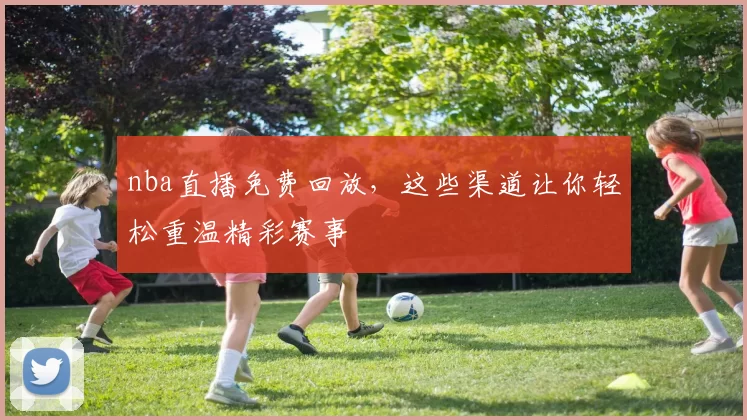 nba直播免费回放，这些渠道让你轻松重温精彩赛事