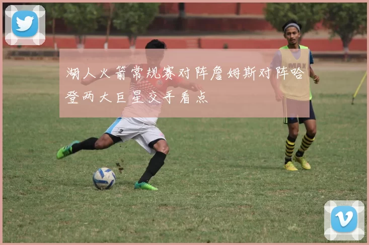 湖人火箭常规赛对阵詹姆斯对阵哈登两大巨星交手看点