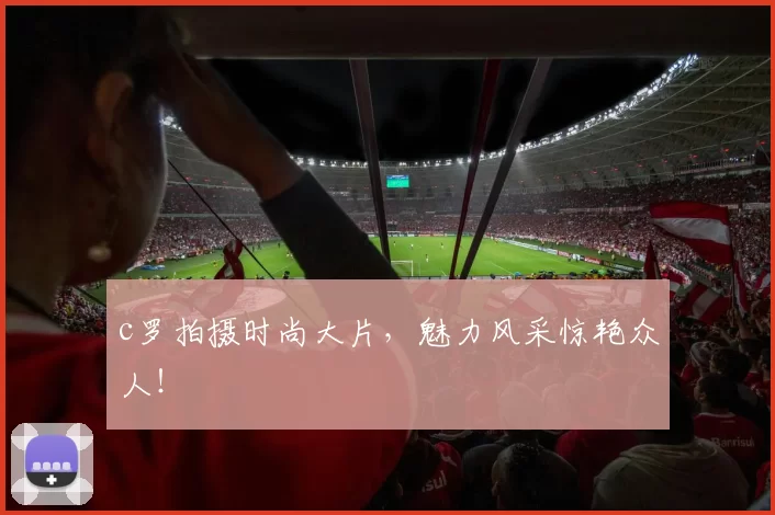 c罗拍摄时尚大片，魅力风采惊艳众人！