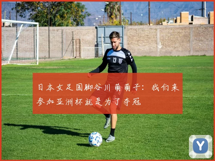 日本女足国脚谷川萌萌子：我们来参加亚洲杯就是为了夺冠