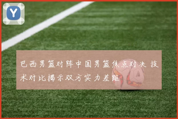 巴西男篮对阵中国男篮焦点对决 技术对比揭示双方实力差距