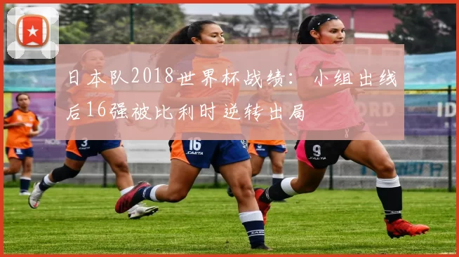 日本队2018世界杯战绩:小组出线后16强被比利时逆转出局