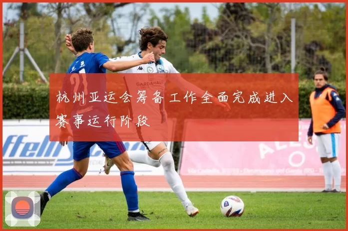 杭州亚运会筹备工作全面完成进入赛事运行阶段