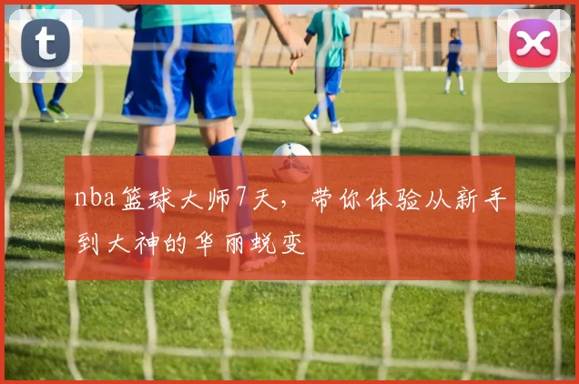 nba篮球大师7天，带你体验从新手到大神的华丽蜕变