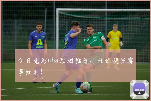 今日竞彩nba预测推荐，让你稳抓赛事红利！