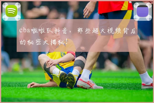 cba啦啦队抖音，那些超火视频背后的秘密大揭秘！