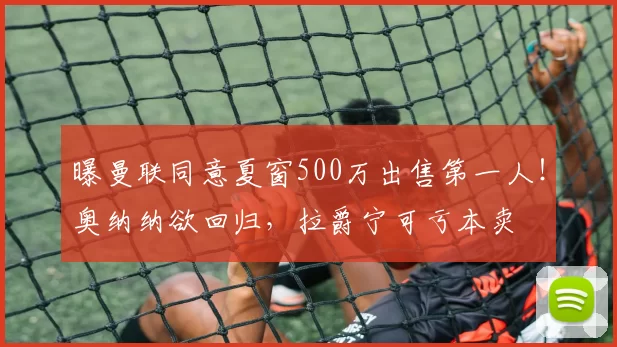 曝曼联同意夏窗500万出售第一人！奥纳纳欲回归，拉爵宁可亏本卖