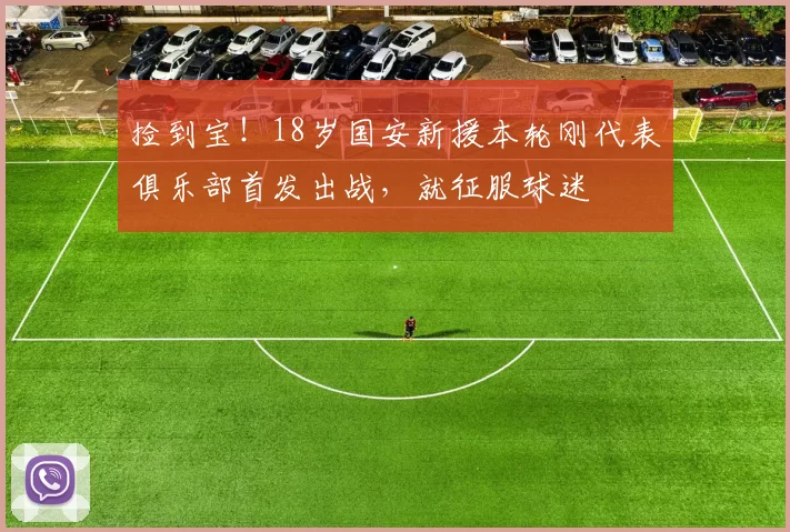 捡到宝!18岁国安新援本轮刚代表俱乐部首发出战,就征服球迷