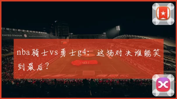 nba骑士vs勇士g4：这场对决谁能笑到最后？
