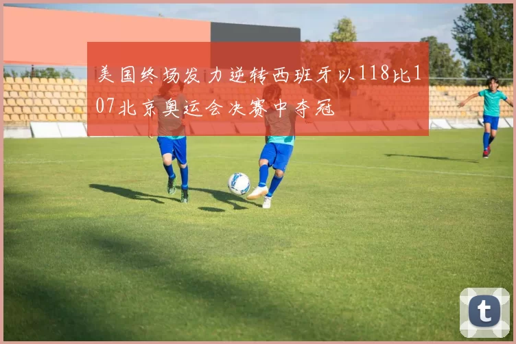 美国终场发力逆转西班牙以118比107北京奥运会决赛中夺冠