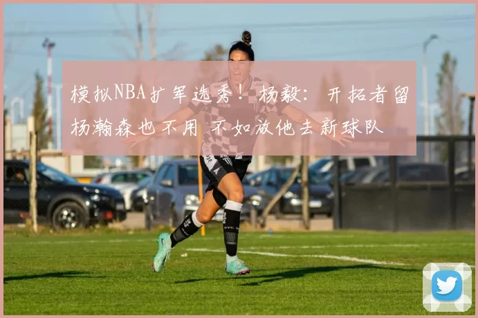 模拟NBA扩军选秀！杨毅：开拓者留杨瀚森也不用 不如放他去新球队