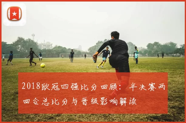 2018欧冠四强比分回顾：半决赛两回合总比分与晋级影响解读