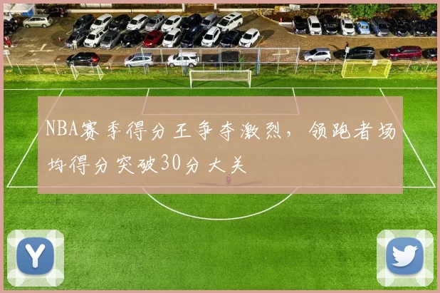 NBA赛季得分王争夺激烈，领跑者场均得分突破30分大关