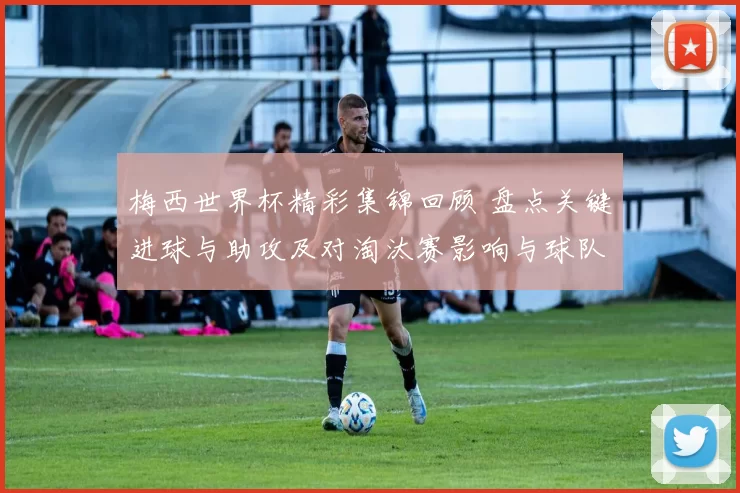 梅西世界杯精彩集锦回顾 盘点关键进球与助攻及对淘汰赛影响与球队战术看点