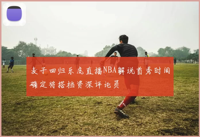 麦子回归乐虎直播NBA解说首秀时间确定将搭档资深评论员