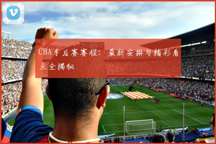 CBA季后赛赛程：最新安排与精彩看点全揭秘