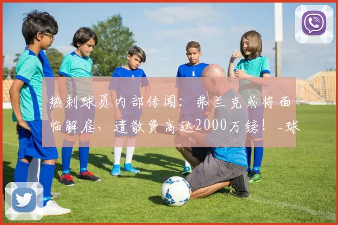 热刺球员内部传闻：弗兰克或将面临解雇，遣散费高达2000万镑！_球迷_主教练_未来